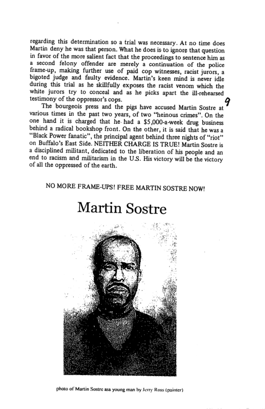 regarding this determination 50 a trial was necessary. At no time does Martin deny he was that person. What he does i Lo ignore that question in favor of the more saient fact that the proceedings to sentence him as a second felony offender are merely a continuation of the police frame-up, making further use of paid cop witnesses, racist jurors, bigoted judge and faulty evidence. Martin’s keen mind is never idle during this trial as he skillfully exposes the racist venom which the white jurors try 1o conceal and as he picks apart the illrchearsed testimony of the oppressor’s cops.  The bourgeois press and the pigs have accused Martin Sostre at various times in the past two years, of two “heinous crimes”. On the one hand it is charged that he. had a $5,000-a-week drug business behind 2 radical bookshop front. On the other, it is said that he was a *“Black Power fanatic”, the principal agent behind three nights of “riot” on Buffalo’s East Side. NEITHER CHARGE IS TRUE! Martin Sostre is a disciplined militant, dedicated to the liberation of his people and an end to racism and militaism in the U.S. His victory will be the victory of all the oppressed of the carth.  NO MORE FRAME-UPS! FREE MARTIN SOSTRE NOW!  Martin Sostre  Photo of Martin Sosrea young man by Jery Ros (st 
